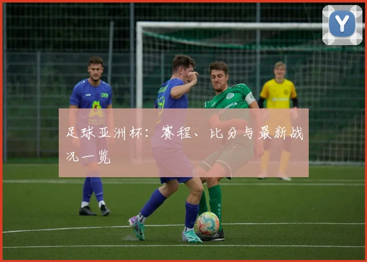 足球亚洲杯：赛程、比分与最新战况一览