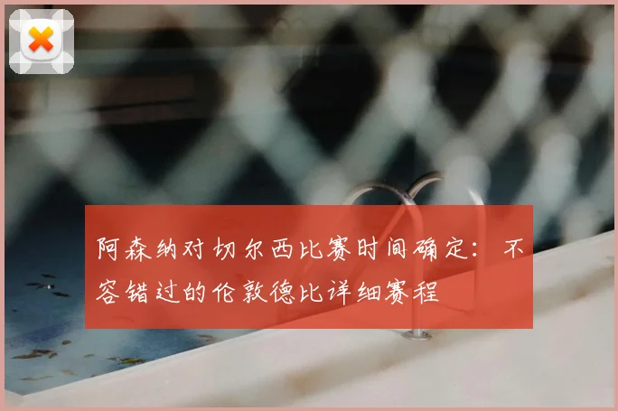 阿森纳对切尔西比赛时间确定：不容错过的伦敦德比详细赛程
