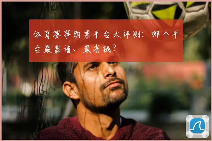 体育赛事购票平台大评测：哪个平台最靠谱、最省钱？