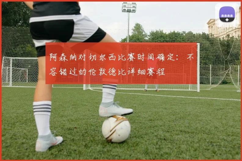 阿森纳对切尔西比赛时间确定：不容错过的伦敦德比详细赛程