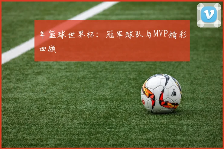 年篮球世界杯：冠军球队与MVP精彩回顾