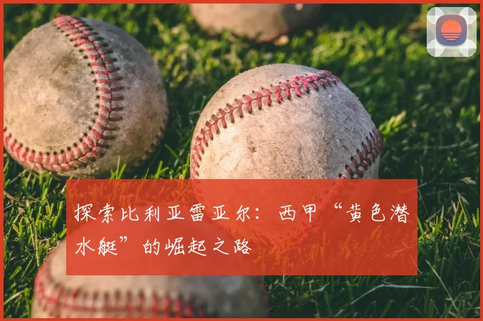 探索比利亚雷亚尔：西甲“黄色潜水艇”的崛起之路