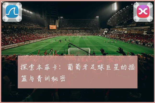 探索本菲卡：葡萄牙足球巨星的摇篮与青训秘密