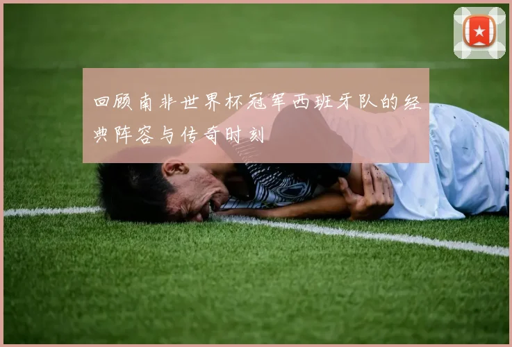 回顾南非世界杯冠军西班牙队的经典阵容与传奇时刻