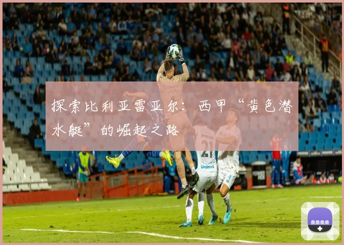探索比利亚雷亚尔：西甲“黄色潜水艇”的崛起之路