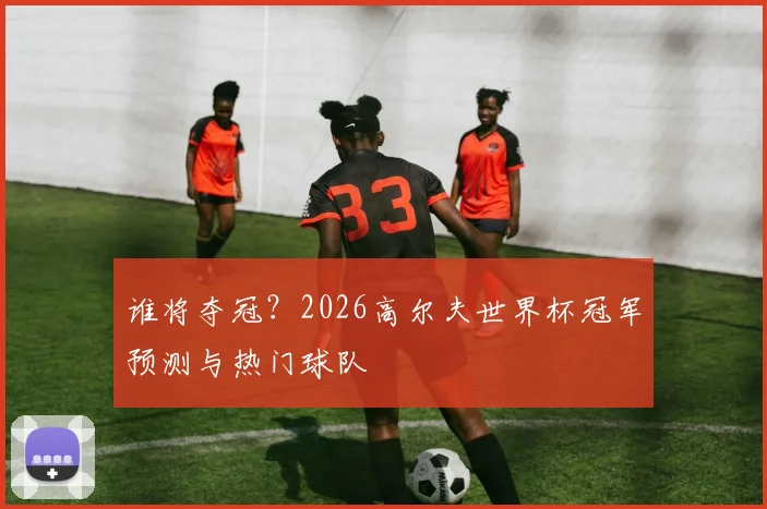 谁将夺冠？2026高尔夫世界杯冠军预测与热门球队